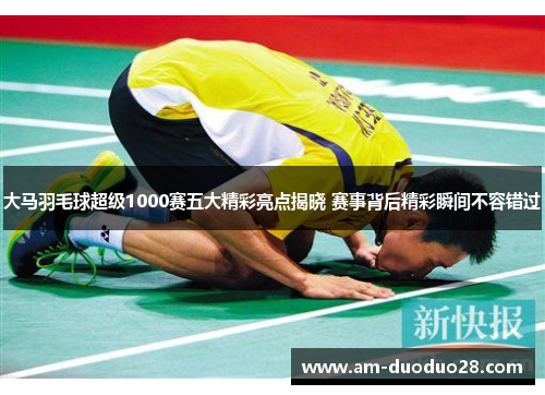 大马羽毛球超级1000赛五大精彩亮点揭晓 赛事背后精彩瞬间不容错过