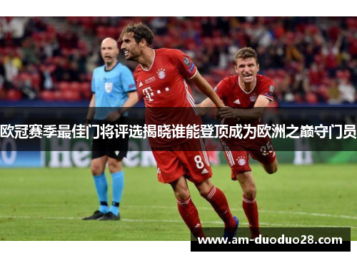 欧冠赛季最佳门将评选揭晓谁能登顶成为欧洲之巅守门员