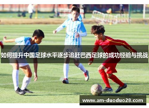 如何提升中国足球水平逐步追赶巴西足球的成功经验与挑战 如何提升中国足球水平逐步追赶巴西足球的成功经验与挑战