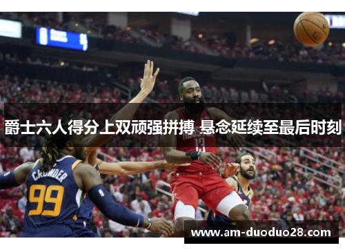 爵士六人得分上双顽强拼搏 悬念延续至最后时刻 爵士六人得分上双顽强拼搏 悬念延续至最后时刻