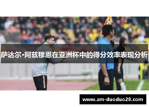 萨达尔·阿兹穆恩在亚洲杯中的得分效率表现分析
