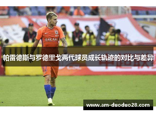 帕雷德斯与罗德里戈两代球员成长轨迹的对比与差异 帕雷德斯与罗德里戈两代球员成长轨迹的对比与差异