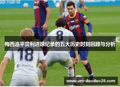 梅西追平贝利进球纪录的五大历史时刻回顾与分析