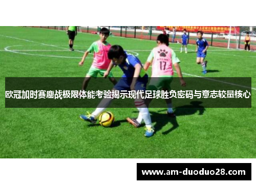 欧冠加时赛鏖战极限体能考验揭示现代足球胜负密码与意志较量核心