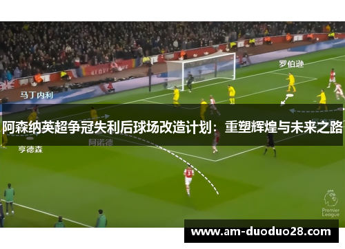 阿森纳英超争冠失利后球场改造计划：重塑辉煌与未来之路